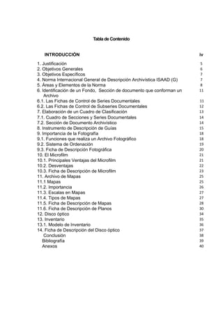 Tabla de Contenido


   INTRODUCCIÓN                                                        iv
1. Justificación                                                       5
2. Objetivos Generales                                                 6
3. Objetivos Específicos                                               7
4. Norma Internacional General de Descripción Archivística ISAAD (G)   7
5. Áreas y Elementos de la Norma                                       8
6. Identificación de un Fondo, Sección de documento que conforman un   11
    Archivo
6.1. Las Fichas de Control de Series Documentales                      11
6.2. Las Fichas de Control de Subseries Documentales                   12
7. Elaboración de un Cuadro de Clasificación                           13
7.1. Cuadro de Secciones y Series Documentales                         14
7.2. Sección de Documento Archivístico                                 14
8. Instrumento de Descripción de Guías                                 15
9. Importancia de la Fotografía                                        18
9.1. Funciones que realiza un Archivo Fotográfico                      18
9.2. Sistema de Ordenación                                             19
9.3. Ficha de Descripción Fotográfica                                  20
10. El Microfilm                                                       21
10.1. Principales Ventajas del Microfilm                               21
10.2. Desventajas                                                      22
10.3. Ficha de Descripción de Microfilm                                23
11. Archivo de Mapas                                                   25
11.1 Mapas                                                             25
11.2. Importancia                                                      26
11.3. Escalas en Mapas                                                 27
11.4. Tipos de Mapas                                                   27
11.5. Ficha de Descripción de Mapas                                    28
11.6. Ficha de Descripción de Planos                                   30
12. Disco óptico                                                       34
13. Inventario                                                         35
13.1. Modelo de Inventario                                             36
14. Ficha de Descripción del Disco óptico                              37
    Conclusión                                                         38
   Bibliografía                                                        39
   Anexos                                                              40
 