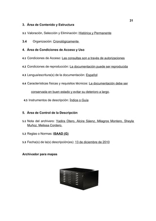 31
3. Área de Contenido y Estructura

3.1 Valoración, Selección y Eliminación: Histórica y Permanente

3.4      Organización: Cronológicamente

4. Área de Condiciones de Acceso y Uso

4.1 Condiciones de Acceso: Las consultas son a través de autorizaciones

4.2 Condiciones de reproducción: La documentación puede ser reproducida

4.3 Lengua/escritura(s) de la documentación: Español

4.4 Características físicas y requisitos técnicos: La documentación debe ser

        conservada en buen estado y evitar su deterioro a largo.

 4.5 Instrumentos de descripción: Índice o Guía



5. Área de Control de la Descripción

5.1 Nota del archivero: Yadira Otero, Alcira Sáenz, Milagros Montero, Sheyla
      Muñoz, Melissa Cordero.

5.2 Reglas o Normas: ISAAD (G)

5.3 Fecha(s) de la(s) descripción(es): 13 de diciembre de 2010



Archivador para mapas
 