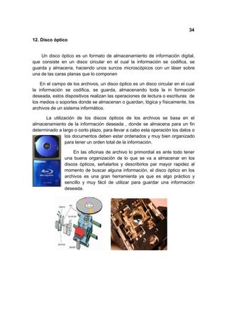 34

12. Disco óptico


    Un disco óptico es un formato de almacenamiento de información digital,
que consiste en un disco circular en el cual la información se codifica, se
guarda y almacena, haciendo unos surcos microscópicos con un láser sobre
una de las caras planas que lo componen

    En el campo de los archivos, un disco óptico es un disco circular en el cual
la información se codifica, se guarda, almacenando toda la in formación
deseada, estos dispositivos realizan las operaciones de lectura o escrituras de
los medios o soportes donde se almacenan o guardan, lógica y físicamente, los
archivos de un sistema informático.

      La utilización de los discos ópticos de los archivos se basa en el
almacenamiento de la información deseada , donde se almacena para un fin
determinado a largo o corto plazo, para llevar a cabo esta operación los datos o
                los documentos deben estar ordenados y muy bien organizado
                para tener un orden total de la información.

                   En las oficinas de archivo lo primordial es ante todo tener
               una buena organización de lo que se va a almacenar en los
               discos ópticos, señalarlos y describirlos par mayor rapidez al
               momento de buscar alguna información, el disco óptico en los
               archivos es una gran herramienta ya que es algo práctico y
               sencillo y muy fácil de utilizar para guardar una información
               deseada.
 