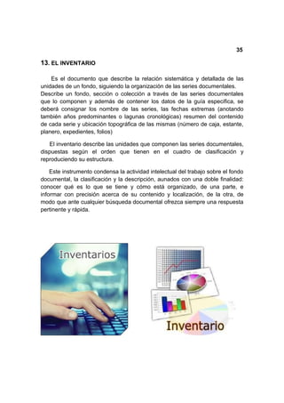 35

13. EL INVENTARIO

    Es el documento que describe la relación sistemática y detallada de las
unidades de un fondo, siguiendo la organización de las series documentales.
Describe un fondo, sección o colección a través de las series documentales
que lo componen y además de contener los datos de la guía especifica, se
deberá consignar los nombre de las series, las fechas extremas (anotando
también años predominantes o lagunas cronológicas) resumen del contenido
de cada serie y ubicación topográfica de las mismas (número de caja, estante,
planero, expedientes, folios)

   El inventario describe las unidades que componen las series documentales,
dispuestas según el orden que tienen en el cuadro de clasificación y
reproduciendo su estructura.

    Este instrumento condensa la actividad intelectual del trabajo sobre el fondo
documental, la clasificación y la descripción, aunados con una doble finalidad:
conocer qué es lo que se tiene y cómo está organizado, de una parte, e
informar con precisión acerca de su contenido y localización, de la otra, de
modo que ante cualquier búsqueda documental ofrezca siempre una respuesta
pertinente y rápida.
 
