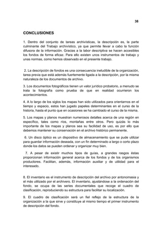 38


CONCLUSIONES

1. Dentro del conjunto de tareas archivísticas, la descripción es, la parte
culminante del Trabajo archivístico, ya que permite llevar a cabo la función
difusora de la información. Gracias a la labor descriptiva se hacen accesibles
los fondos de forma eficaz. Para ello existen unos instrumentos de trabajo y
unas normas, como hemos observado en el presente trabajo.


 2. La descripción de fondos es una consecuencia ineludible de la organización,
tarea previa que está además fuertemente ligada a la descripción, por la misma
naturaleza de los documentos de archivo.

3. Los documentos fotográficos tienen un valor jurídico probatorio, a menudo se
trata la fotografía como prueba de que en realidad ocurrieron los
acontecimientos.

4. A lo largo de los siglos los mapas han sido utilizados para orientarnos en el
tiempo y espacio, estos han jugado papeles determinantes en el curso de la
historia, hasta el punto que en ocasiones se ha cambiado el curso de la misma.

5. Los mapas y planos muestran numerosos detalles acerca de una región en
específico, tales como ríos, montañas entre otros. Pero quizás lo más
importante de los mapas y planos sea su facilidad de uso, es por ello que
debemos mantener su conservación en el archivo histórico permanente.

 6. Un disco óptico es un dispositivo de almacenamiento que se pude utilizar
para guardar información deseada, con un fin determinado a largo o corto plazo
donde los datos se pueden ordenar y organizar muy bien.

  7. A pesar de existir muchos tipos de guías, a grandes rasgos éstas
proporcionan información general acerca de los fondos y de los organismos
productores. Facilitan, además, información auxiliar y de utilidad para el
interesado.


8. El inventario es el instrumento de descripción del archivo por antonomasia y
el más utilizado por el archivero. El inventario, ajustándose a la ordenación del
fondo, se ocupa de las series documentales que recoge el cuadro de
clasificación, reproduciendo su estructura para facilitar su localización.

9. El cuadro de clasificación será un fiel reflejo de la estructura de la
organización a la que sirve y constituye al mismo tiempo el primer instrumento
de descripción del fondo.
 