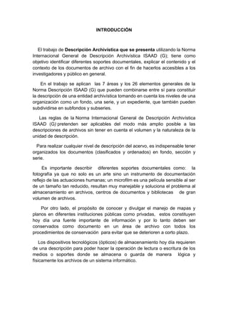 INTRODUCCIÓN



   El trabajo de Descripción Archivística que se presenta utilizando la Norma
Internacional General de Descripción Archivística ISAAD (G); tiene como
objetivo identificar diferentes soportes documentales, explicar el contenido y el
contexto de los documentos de archivo con el fin de hacerlos accesibles a los
investigadores y público en general.

    En el trabajo se aplican las 7 áreas y los 26 elementos generales de la
Norma Descripción ISAAD (G) que pueden combinarse entre sí para constituir
la descripción de una entidad archivística tomando en cuenta los niveles de una
organización como un fondo, una serie, y un expediente, que también pueden
subdividirse en subfondos y subseries.

   Las reglas de la Norma Internacional General de Descripción Archivística
ISAAD (G) pretenden ser aplicables del modo más amplio posible a las
descripciones de archivos sin tener en cuenta el volumen y la naturaleza de la
unidad de descripción.

  Para realizar cualquier nivel de descripción del acervo, es indispensable tener
organizados los documentos (clasificados y ordenados) en fondo, sección y
serie.

     Es importante describir diferentes soportes documentales como: la
fotografía ya que no solo es un arte sino un instrumento de documentación
reflejo de las actuaciones humanas; un microfilm es una película sensible al ser
de un tamaño tan reducido, resultan muy manejable y soluciona el problema al
almacenamiento en archivos, centros de documentos y bibliotecas de gran
volumen de archivos.

    Por otro lado, el propósito de conocer y divulgar el manejo de mapas y
planos en diferentes instituciones públicas como privadas, estos constituyen
hoy día una fuente importante de información y por lo tanto deben ser
conservados como documento en un área de archivo con todos los
procedimientos de conservación para evitar que se deterioren a corto plazo.

    Los dispositivos tecnológicos (ópticos) de almacenamiento hoy día requieren
de una descripción para poder hacer la operación de lectura o escritura de los
medios o soportes donde se almacena o guarda de manera lógica y
físicamente los archivos de un sistema informático.
 