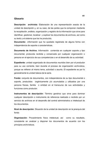 41
Glosario

Descripción     archivista: Elaboración de una representación exacta de la
unidad de descripción y, en su caso, de las partes que la componen mediante
la recopilación, análisis, organización y registro de la información que sirve para
identificar, gestionar, localizar y explicar los documentos de archivos, así como
su texto y el sistema que los ha producido.
Documento: .información que ha quedado registrada de alguna forma con
independencia de soporte o características.

Documento de Archivo. Información contenida en cualquier soporte y tipo
documental, producida recibida y conservada por cualquier organización o
persona en el ejercicio de sus competencias o en el desarrollo de su actividad.

Expediente: unidad organizada de documentos reunidos bien por el productor
para su uso corriente, bien durante el proceso de organización archivística,
porque se refieren al mismo tema, actividad o asunto. El expediente es por lo
generalmente la unidad básica de la serie.

Fondo: conjunto de documentos, con independencia de su tipo documental o
soporte, producidos         orgánicamente y/o acumulados y utilizados por una
persona físicas, familia       o entidad en el transcurso de sus actividades y
funciones como productor.

Instrumentos de descripción: Término genérico que sirve para dominar
cualquier descripción o instrumento de referencia realizado o recibido por un
servicio de archivos en el desarrollo del control administrativo e intelectual de
los documentos.

Nivel de descripción: Situación de la unidad de descripción en la jerarquía del
fondo

Organización: Procedimiento físico intelectual, así          como su resultado,
consistente en analizar y disponer los documentos de acuerdo con los
principios archivísticos.
 