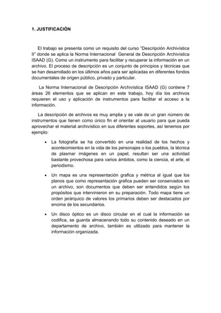 1. JUSTIFICACIÓN



    El trabajo se presenta como un requisito del curso “Descripción Archivística
II” donde se aplica la Norma Internacional General de Descripción Archivística
ISAAD (G). Como un instrumento para facilitar y recuperar la información en un
archivo. El proceso de descripción es un conjunto de principios y técnicas que
se han desarrollado en los últimos años para ser aplicadas en diferentes fondos
documentales de origen público, privado y particular.

    La Norma Internacional de Descripción Archivística ISAAD (G) contiene 7
áreas 26 elementos que se aplican en este trabajo, hoy día los archivos
requieren el uso y aplicación de instrumentos para facilitar el acceso a la
información.

   La descripción de archivos es muy amplia y se vale de un gran número de
instrumentos que tienen como único fin el orientar al usuario para que pueda
aprovechar el material archivístico en sus diferentes soportes, así tenemos por
ejemplo:

      •   La fotografía se ha convertido en una realidad de los hechos y
          acontecimientos en la vida de los personajes o los pueblos, la técnica
          de plasmar imágenes en un papel, resultan ser una actividad
          bastante provechosa para varios ámbitos, como la ciencia, el arte, el
          periodismo.

      •   Un mapa es una representación grafica y métrica al igual que los
          planos que como representación grafica pueden ser conservados en
          un archivo, son documentos que deben ser entendidos según los
          propósitos que intervinieron en su preparación. Todo mapa tiene un
          orden jerárquico de valores los primarios deben ser destacados por
          encima de los secundarios.

      •   Un disco óptico es un disco circular en el cual la información se
          codifica, se guarda almacenando todo su contenido deseado en un
          departamento de archivo, también es utilizado para mantener la
          información organizada.
 
