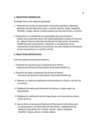 6

2. OBJETIVOS GENERALES

El trabajo tiene como objetivos generales:

1. Presentar las normas de descripción archivística aplicada a diferentes
   soportes documentales tales como: un fondo, sección, series, fotografía,
    Microfilm, mapas, planos y medios ópticos que hoy día forman un archivo.

2. Desarrollar en el estudiante las capacidades de conocimientos y
   análisis que le permitan asumir las responsabilidades propias al momento
   de aplicar la Norma Internacional General de Descripción Archivística
    ISAAD (G) para la descripción, ordenación y recuperación de los
    documentos conservados en los archivos, así como facilitar la información
    de los documentos en un archivo central.

3. OBJETIVOS ESPECÍFICOS

Entre los objetivos específicos tenemos.

1. Presentar la importancia de la aplicación de la Norma
   Internacional General de Descripción Archivística ISAAD (G).

2. Describir las áreas y elementos que forman la Norma
    Internacional General de Descripción Archivística ISAAD (G).

3. Elaborar un cuadro de clasificación documental de un fondo y sección de
    un archivo.

4. Establecer formatos para almacenar los planos y mapas según los
    Documentos.

5. Establecer la clasificación de los mapas bajo una misma técnica dentro
    de los archivos.

6. Usar la Norma Internacional General de Descripción Archivística para
    La recuperación y el intercambio de información, estableciendo los
    niveles de descripción de un fondo, sección, series, fotografía,
     Microfilm, mapas, planos y medios ópticos.
 