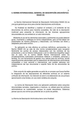 7
4. NORMA INTERNACIONAL GENERAL DE DESCRIPCIÓN ARCHIVÍSTICA
                         ISAAD (G)



   La Norma Internacional General de Descripción Archivística ISAAD (G) es
una guía general que sirve para orientar descripciones archivísticas.

     Su finalidad es identificar y explicar el contexto y el contenido de los
documentos de archivo para hacerlos accesibles. Se vale de la descripción
multinivel para presentar la información de las diversas agrupaciones
documentales de una entidad en un solo instrumento.

  Mediante el uso de los elementos esenciales y pertinentes se puede elaborar
guías, inventarios y catálogos en forma independiente, pero al final deban ser
presentados de manera jerárquica y relacionada. Los formatos son libres y
adaptados para cada archivo.

     Su aplicación es más efectiva en archivos definitivos, permanentes. La
Norma ISAAD (G) se vale de otra norma complementaria para recuperar
fácilmente los puntos de acceso relacionados con los nombres de los
productores y con la historia institucional o con la referencia biográfica según
sea el caso. Es la norma ISAAR Norma Internacional sobre los
encabezamientos autorizados archivísticos relativos a entidades, personas y
familias. Es una herramienta de gestión muy valiosa para los archivos, brinda
especificaciones elementales para la elaboración de descripciones archivísticas
compatibles a nivel nacional e internacional, que pueden aplicarse con
independencia del tipo documental o soporte físico de los documentos de
archivo.


   Este conjunto de reglas generales es parte de un proceso que busca facilitar
la integración de las descripciones de diferentes archivos en un sistema
unificado de información. Su intención es servir a la elaboración de una primera
aproximación a los fondos, en una visión sintética de conjunto.



    La norma de Descripción tiene una aplicación preferente sobre conjuntos
documentales cerrados, organizados e inactivos, su utilidad para los archivos
administrativos es cuestionable, aunque no puede descartarse. Debemos
pensar que es una norma que pretende ser un punto de partida.



La Norma de Descripción Archivística tiene como finalidad:
 