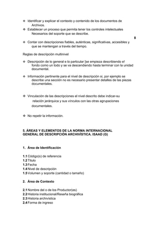  Identificar y explicar el contexto y contenido de los documentos de
    Archivos.
 Establecer un proceso que permita tener los controles intelectuales
    Necesarios del soporte que se describe.
                                                                               8
 Contar con descripciones fiables, auténticas, significativas, accesibles y
      que se mantengan a través del tiempo.

Reglas de descripción multinivel

 Descripción de lo general e lo particular [se empieza describiendo e!
      fondo como un todo y se va descendiendo hasta terminar con la unidad
      documental.

 Información pertinente para el nivel de descripción si, por ejemplo se
      describe una sección no es necesario presentar detalles de las piezas
      documentales.


 Vinculación de las descripciones el nivel descrito debe indicar-su
       relación jerárquica y sus vínculos con las otras agrupaciones
      documentales.


 No repetir la información.



5. ÁREAS Y ELEMENTOS DE LA NORMA INTERNACIONAL
GENERAL DE DESCRIPCIÓN ARCHIVÍSTICA. ISAAD (G)



1. Área de Identificación

1.1 Código(s) de referencia
1.2 Titulo
1.3 Fecha
1.4 Nivel de descripción
1.5 Volumen y soporte (cantidad o tamaño)

2. Área de Contexto

2.1 Nombre del o de los Productor(es)
2.2 Historia institucional/Reseña biográfica
2.3 Historia archivística
2.4 Forma de ingreso
 