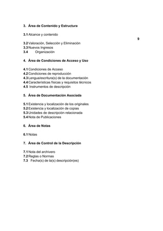 3. Área de Contenido y Estructura

3.1 Alcance y contenido
                                                    9
3.2 Valoración, Selección y Eliminación
3.3 Nuevos Ingresos
3.4     Organización

4. Área de Condiciones de Acceso y Uso

4.1 Condiciones de Acceso
4.2 Condiciones de reproducción
4.3 Lengua/escritura(s) de la documentación
4.4 Características físicas y requisitos técnicos
4.5 Instrumentos de descripción

5. Área de Documentación Asociada

5.1 Existencia y localización de los originales
5.2 Existencia y localización de copias
5.3 Unidades de descripción relacionada
5.4 Nota de Publicaciones

6. Área de Notas

6.1 Notas

7. Área de Control de la Descripción

7.1 Nota del archivero
7.2 Reglas o Normas
7.3 Fecha(s) de la(s) descripción(es)
 