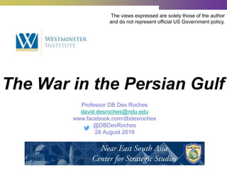 The War in the Persian Gulf
The views expressed are solely those of the author
and do not represent official US Government policy.
Professor DB Des Roches
david.desroches@ndu.edu
www.facebook.com/dbdesroches
@DBDesRoches
28 August 2019
 
