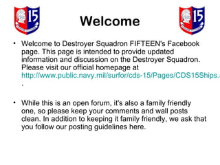 Welcome
• Welcome to Destroyer Squadron FIFTEEN's Facebook
  page. This page is intended to provide updated
  information and discussion on the Destroyer Squadron.
  Please visit our official homepage at
  http://www.public.navy.mil/surfor/cds-15/Pages/CDS15Ships.a
  .

• While this is an open forum, it's also a family friendly
  one, so please keep your comments and wall posts
  clean. In addition to keeping it family friendly, we ask that
  you follow our posting guidelines here.
 