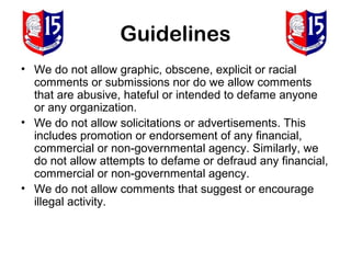 Guidelines
• We do not allow graphic, obscene, explicit or racial
  comments or submissions nor do we allow comments
  that are abusive, hateful or intended to defame anyone
  or any organization.
• We do not allow solicitations or advertisements. This
  includes promotion or endorsement of any financial,
  commercial or non-governmental agency. Similarly, we
  do not allow attempts to defame or defraud any financial,
  commercial or non-governmental agency.
• We do not allow comments that suggest or encourage
  illegal activity.
 