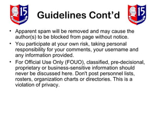 Guidelines Cont’d
• Apparent spam will be removed and may cause the
  author(s) to be blocked from page without notice.
• You participate at your own risk, taking personal
  responsibility for your comments, your username and
  any information provided.
• For Official Use Only (FOUO), classified, pre-decisional,
  proprietary or business-sensitive information should
  never be discussed here. Don't post personnel lists,
  rosters, organization charts or directories. This is a
  violation of privacy.
 