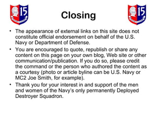 Closing
• The appearance of external links on this site does not
  constitute official endorsement on behalf of the U.S.
  Navy or Department of Defense.
• You are encouraged to quote, republish or share any
  content on this page on your own blog, Web site or other
  communication/publication. If you do so, please credit
  the command or the person who authored the content as
  a courtesy (photo or article byline can be U.S. Navy or
  MC2 Joe Smith, for example).
• Thank you for your interest in and support of the men
  and women of the Navy’s only permanently Deployed
  Destroyer Squadron.
 