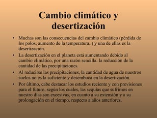Cambio climático y desertización Muchas son las consecuencias del cambio climático (pérdida de los polos, aumento de la temperatura..) y una de ellas es la desertización. La desertización en el planeta está aumentando debido al cambio climático, por una razón sencilla: la reducción de la cantidad de las precipitaciones. Al reducirse las precipitaciones, la cantidad de agua de nuestros suelos no es la suficiente y desemboca en la desertización. Por último, cabe destacar los estudios reciente y con previsiones para el futuro, según los cuales, las sequías que sufrimos en nuestro días son excesivas, en cuanto a su extensión y a su prolongación en el tiempo, respecto a años anteriores. 