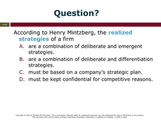 Copyright © 2016 by McGraw-Hill Education. This is proprietary material solely for authorized instructor use. Not authorized for sale or distribution in any manner.
This document may not be copied, scanned, duplicated, forwarded, distributed, or posted on a website, in whole or part.
1-11
Question?
According to Henry Mintzberg, the realized
strategies of a firm
A. are a combination of deliberate and emergent
strategies.
B. are a combination of deliberate and differentiation
strategies.
C. must be based on a company’s strategic plan.
D. must be kept confidential for competitive reasons.
 