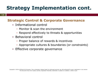 Copyright © 2016 by McGraw-Hill Education. This is proprietary material solely for authorized instructor use. Not authorized for sale or distribution in any manner.
This document may not be copied, scanned, duplicated, forwarded, distributed, or posted on a website, in whole or part.
1-23
Strategy Implementation cont.
Strategic Control & Corporate Governance
▪ Informational control
▪ Monitor & scan the environment
▪ Respond effectively to threats & opportunities
▪ Behavioral control
▪ Proper balance of rewards & incentives
▪ Appropriate cultures & boundaries (or constraints)
▪ Effective corporate governance
 