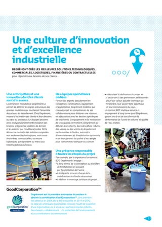 Une culture d’innovation
et d’excellence
industrielle
DEGRÉMONT CRÉE LES MEILLEURES SOLUTIONS TECHNOLOGIQUES,
COMMERCIALES, LOGISTIQUES, FINANCIÈRES OU CONTRACTUELLES
pour répondre aux besoins de ses clients.

Une anticipation et une
innovation dont les clients
sont à la source
La dimension mondiale de Degrémont lui
permet de détecter les signes précurseurs des
grandes mutations qui toucheront l’ensemble
des acteurs du dessalement. Chez Degrémont,
innover c’est mettre ses clients et leurs besoins
au cœur du processus. Les équipes peuvent
ainsi analyser parfaitement l’évolution des
besoins, préparer les solutions de demain
et les adapter aux conditions locales. Cette
démarche conduit à des solutions originales
non seulement technologiques, mais aussi
ﬁnancières, contractuelles, ou encore
logistiques, qui répondent au mieux aux
besoins globaux ou locaux.

Des équipes spécialisées
dédiées
Fort de ses experts dessalement en
conception, construction, équipement
et exploitation, Degrémont mobilise sur
chaque projet les compétences de ses
collaborateurs pour élaborer une réponse
en adéquation avec les besoins spéciﬁques
de ses clients. L’engagement et la motivation
de ses équipes permettent à Degrémont de
délivrer à ses clients, dans des délais réduits,
des usines ou des unités de dessalement
performantes et ﬁables, aux coûts
d’investissement et d’exploitation optimisés,
et de leur garantir la qualité d’eau exigée
pour consommer, fabriquer ou cultiver.

• à sécuriser la réalisation du projet en
s’associant à des partenaires sélectionnés
pour leur valeur ajoutée technique ou
ﬁnancière, leur savoir-faire spéciﬁque
et leur connaissance du pays.
Un contrat BOT implique service et
engagement à long terme pour Degrémont,
garant vis-à-vis de son client de la
performance de l’usine en volume et qualité
de l’eau traitée.

Une présence responsable
à toutes les étapes du projet
Par exemple, par la signature d’un contrat
BOT, Degrémont s’engage :
• à long terme, de la conception au transfert
de l’installation en passant
par l’exploitation de l’usine ;
• à intégrer la prise en charge de la
mobilisation des fonds nécessaires ;
• à réaliser le montage juridique du projet ;

GoodCorporationTM
Degrémont est la première entreprise du secteur à
obtenir la certiﬁcation GoodCorporationTM. Une première
fois obtenue en 2009, elle a été renouvelée en 2011 et 2012.
Ce label des pratiques responsables recouvre l’audit de la gestion
d’une organisation vis-à-vis de ses parties prenantes (clients,
fournisseurs, collaborateurs…), la protection de l’environnement
et sa contribution à la communauté.

11

109474_PLAQUETTE_DEGREMONT_DESSALEMENT_V4b.indd 11

20/11/13 18:27

 