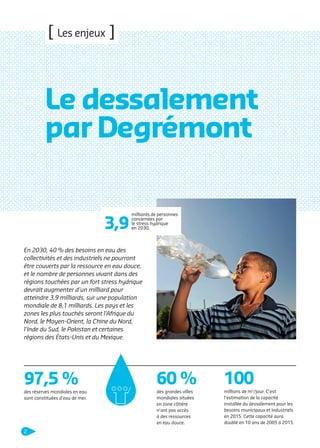 [ Les enjeux ]

Le dessalement
par Degrémont
3,9

milliards de personnes
concernées par
le stress hydrique
en 2030.

En 2030, 40 % des besoins en eau des
collectivités et des industriels ne pourront
être couverts par la ressource en eau douce,
et le nombre de personnes vivant dans des
régions touchées par un fort stress hydrique
devrait augmenter d’un milliard pour
atteindre 3,9 milliards, sur une population
mondiale de 8,1 milliards. Les pays et les
zones les plus touchés seront l’Afrique du
Nord, le Moyen-Orient, la Chine du Nord,
l’Inde du Sud, le Pakistan et certaines
régions des États-Unis et du Mexique.

97,5 %

60 %

100

des réserves mondiales en eau
sont constituées d’eau de mer.

des grandes villes
mondiales situées
en zone côtière
n’ont pas accès
à des ressources
en eau douce.

millions de m3/jour. C’est
l’estimation de la capacité
installée du dessalement pour les
besoins municipaux et industriels
en 2015. Cette capacité aura
doublé en 10 ans de 2005 à 2015.

2

109474_PLAQUETTE_DEGREMONT_DESSALEMENT_V4b.indd 2

20/11/13 18:26

 