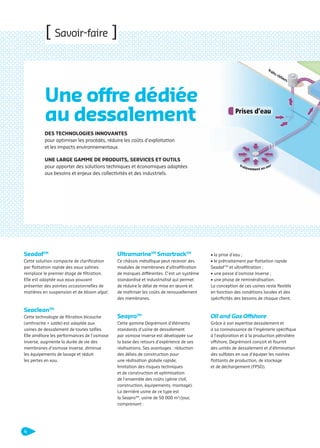 [ Savoir-faire ]

Une offre dédiée
au dessalement
DES TECHNOLOGIES INNOVANTES
pour optimiser les procédés, réduire les coûts d’exploitation
et les impacts environnementaux.
UNE LARGE GAMME DE PRODUITS, SERVICES ET OUTILS
pour apporter des solutions techniques et économiques adaptées
aux besoins et enjeux des collectivités et des industriels.

Seadaf TM

UltramarineTM SmartrackTM

Cette solution compacte de clariﬁcation
par ﬂottation rapide des eaux salines
remplace le premier étage de ﬁltration.
Elle est adaptée aux eaux pouvant
présenter des pointes occasionnelles de
matières en suspension et de bloom algal.

Ce châssis métallique peut recevoir des
modules de membranes d’ultraﬁltration
de marques différentes. C’est un système
standardisé et industrialisé qui permet
de réduire le délai de mise en œuvre et
de maîtriser les coûts de renouvellement
des membranes.

• la prise d’eau ;
• le prétraitement par ﬂottation rapide
Seadaf TM et ultraﬁltration ;
• une passe d’osmose inverse ;
• une phase de reminéralisation.
La conception de ces usines reste ﬂexible
en fonction des conditions locales et des
spéciﬁcités des besoins de chaque client.

SeaproTM

Oil and Gas Offshore

Cette gamme Degrémont d’éléments
standards d’usine de dessalement
par osmose inverse est développée sur
la base des retours d’expérience de ses
réalisations. Ses avantages : réduction
des délais de construction pour
une réalisation globale rapide,
limitation des risques techniques
et de construction et optimisation
de l’ensemble des coûts (génie civil,
construction, équipements, montage).
La dernière usine de ce type est
la SeaproTM, usine de 50 000 m3/jour,
comprenant :

Grâce à son expertise dessalement et
à sa connaissance de l’ingénierie spéciﬁque
à l’exploration et à la production pétrolière
offshore, Degrémont conçoit et fournit
des unités de dessalement et d’élimination
des sulfates en vue d’équiper les navires
ﬂottants de production, de stockage
et de déchargement (FPSO).

SeacleanTM
Cette technologie de ﬁltration bicouche
(anthracite + sable) est adaptée aux
usines de dessalement de toutes tailles.
Elle améliore les performances de l’osmose
inverse, augmente la durée de vie des
membranes d’osmose inverse, diminue
les équipements de lavage et réduit
les pertes en eau.

4

109474_PLAQUETTE_DEGREMONT_DESSALEMENT_V4b.indd 4

20/11/13 18:27

 