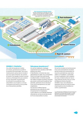Une membrane d’osmose inverse
permet uniquement le passage de l’eau et
retient tous les éléments solubles qu’elle
contient, à l’exception de quelques molécules
organiques très voisines de l’eau.

OMOBILE / MobilePro

Robustesse dessalement *

ControlBuild

Ces unités de dessalement mobiles
(en camion), garantissent la qualité et
la quantité d’eau demandées, sans aucun
investissement, partout dans le monde et
pour tous types d’industrie. Ces camions
en location sont équipés d’unités d’osmose
inverse ou d’échange d’ions pour produire
de l’eau industrielle. Ils garantissent
la continuité d’une production d’eau
industrielle en cas d’urgence, ou encore
l’anticipation des besoins en eau puriﬁée
lors d’interventions planiﬁées.

Cet outil de modélisation, développé
conjointement avec Laborelec et GDF SUEZ,
présente trois atouts :
• l’identiﬁcation, en fonction des zones
géographiques du globe, de six compositions
d’eau de mer type et leur proﬁl annuel ;
• la détermination, en fonction du proﬁl,
des meilleurs dosages de produits chimiques
pour prévoir au plus juste la qualité de l’eau
prétraitée, optimisant ainsi la robustesse
d’une usine de dessalement et ses coûts
d’exploitation ;
• le choix de la meilleure ligne de
prétraitement pour optimiser les coûts
d’investissement et d’exploitation.
L’outil s’appuie sur une méthode statistique
alimentée par une base de données de plus
de 10 ans (essais pilotes et usines).

Cet outil de simulation de fonctionnement
d’une usine de dessalement virtualisée
permet de tester puis de paramétrer en
amont les automatismes, avant de les
valider sur l’installation. L’outil facilite
la mise en exploitation, dès la réception
de l’usine, et réduit la phase de mise en
route (réduction de deux mois sur l’usine
de Melbourne-Victoria, Australie –
450 000 m3/jour). Son utilisation en
exploitation permet de simuler les pistes
d’optimisation et ainsi d’améliorer en
continu sa performance.

* La robustesse des installations d’osmose inverse est
déﬁnie comme étant la capacité à fournir un débit
approprié et une qualité d’eau potable, en accord
avec les capacités de la station et les garanties
du fournisseur de membrane.

5

109474_PLAQUETTE_DEGREMONT_DESSALEMENT_V4b.indd 5

20/11/13 18:27

 