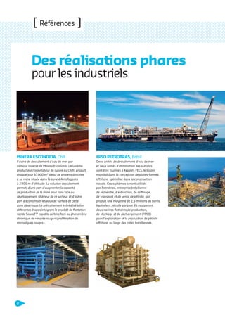 [ Références ]

Des réalisations phares
pour les industriels

MINERA ESCONDIDA, Chili

FPSO PETROBRAS, Brésil

L’usine de dessalement d’eau de mer par
osmose inverse de Minera Escondida (deuxième
producteur/exportateur de cuivre du Chili) produit
chaque jour 45 000 m3 d’eau de process destinée
à sa mine située dans la zone d’Antofagasta
à 2 800 m d’altitude. La solution dessalement
permet, d’une part d’augmenter la capacité
de production de la mine pour faire face au
développement ultérieur de ce secteur, et d’autre
part d’économiser les eaux de surface de cette
zone désertique. Le prétraitement est réalisé selon
différentes étapes intégrant le procédé de ﬂottation
rapide Seadaf TM capable de faire face au phénomène
chronique de « marée rouge » (prolifération de
microalgues rouges)..

Deux unités de dessalement d’eau de mer
et deux unités d’élimination des sulfates
vont être fournies à Keppels FELS, le leader
mondial dans la conception de plates-formes
offshore, spécialisé dans la construction
navale. Ces systèmes seront utilisés
par Petrobras, entreprise brésilienne
de recherche, d’extraction, de raffinage,
de transport et de vente de pétrole, qui
produit une moyenne de 2,6 millions de barils
équivalent pétrole par jour. Ils équiperont
deux navires ﬂottants de production,
de stockage et de déchargement (FPSO)
pour l’exploration et la production de pétrole
offshore, au large des côtes brésiliennes.

8

109474_PLAQUETTE_DEGREMONT_DESSALEMENT_V4b.indd 8

20/11/13 18:27

 
