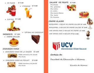  DE FRAISE
 D’ORANGE
S/ 4.50
S/ 4.50
 SURTIDO S/ 1.00
DESSERTS
 CRÈME BRULÉE
 GÂTEAU AU CHOCOLAT
S/ 1.00
CHAUSSON FARCI
 CHAUSSON FARCI DE LA VIANDE S/ 2.50
Petits morceaux de viande
Des olives
 CHAUSSON FARCI AU POULET S/ 2.50
Petits morceaux de poulet
Des olives
Des fraises
Des groseilles
Des mûres
Un melon
Des raisins blancs
Des kiwis
De l’ananas
SALADE DE FRUITS S/ 4.00
CREME GLACEE
BARQUIMIEL 1 BOULE DE CREME GALCEE
BARQUIMIEL 2 BOULES DE CREME GALCEE
UNE VERRE AVEC 2 BOULES DE CREME
GALCEE
UNE VERRE AVEC 3 BOULES DE
crème galcée
S/ 1.50
S/ 2.50
S/ 4.50
S/ 5.50
Cortesía de:
Facultad de Educación e Idiomas
Escuela de Idiomas
 