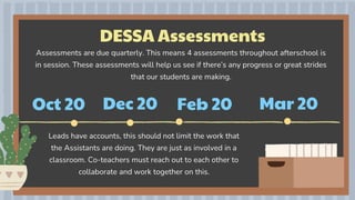 DESSA Assessments
Oct 20 Dec 20 Feb 20
Assessments are due quarterly. This means 4 assessments throughout afterschool is
in session. These assessments will help us see if there’s any progress or great strides
that our students are making.
Leads have accounts, this should not limit the work that
the Assistants are doing. They are just as involved in a
classroom. Co-teachers must reach out to each other to
collaborate and work together on this.
Mar 20
 