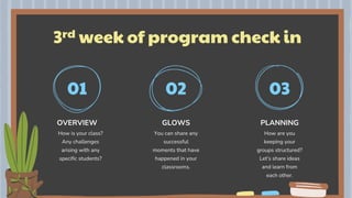 3rd week of program check in
OVERVIEW
01 02 03
How is your class?
Any challenges
arising with any
specific students?
You can share any
successful
moments that have
happened in your
classrooms.
How are you
keeping your
groups structured?
Let's share ideas
and learn from
each other.
GLOWS PLANNING
 