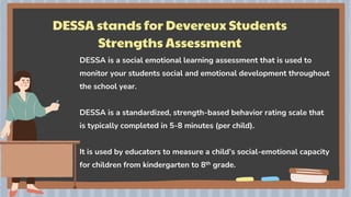 DESSA stands for Devereux Students
Strengths Assessment
DESSA is a social emotional learning assessment that is used to
monitor your students social and emotional development throughout
the school year.
DESSA is a standardized, strength-based behavior rating scale that
is typically completed in 5-8 minutes (per child).
It is used by educators to measure a child’s social-emotional capacity
for children from kindergarten to 8th grade.
 