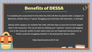 Benefits of DESSA
In completing the assessment for the child, the child will then be placed under a category to
determine whether they’re: Typical, Struggling and need help with instruction, or Strength.
Seeing which category our students fall under will then help us learn how to best support
them in the classroom. This can be done by utilizing your “aperture” account and toggling
over to the resources section to learn about what you can implement during lessons to
further assist the struggling students in developing their literacy skills.
https://apertureed.com/k-8-sel/
 