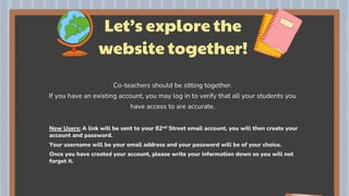 Let’s explore the
website together!
Co-teachers should be sitting together.
If you have an existing account, you may log in to verify that all your students you
have access to are accurate.
 New Users: A link will be sent to your 82nd Street email account, you will then create your
account and password.
 Your username will be your email address and your password will be of your choice.
 Once you have created your account, please write your information down so you will not
forget it.
 