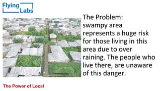 The Problem:
swampy area
represents a huge risk
for those living in this
area due to over
raining. The people who
live there, are unaware
of this danger.
The Power of Local
 