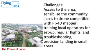 Challenges:
Access to the area,
sensiblise the community,
acces to drone compatible
with Pix4D mapper,
training local operators for
set-up, regular flights, and
troubleshooting,
precision landing in small
areas.
The Power of Local
 