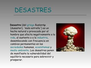 DESASTRES Desastre  (del  griego  δυσἀστήρ (dusaster), 'mala estrella') es un hecho natural o provocado por el hombre que afecta negativamente a la  vida , al sustento o a la  industria , desembocando con frecuencia en cambios permanentes en las  sociedades  humanas,  ecosistemas  y  medio ambiente . Los desastres ponen de manifiesto la vulnerabilidad del equilibrio necesario para sobrevivir y prosperar.  