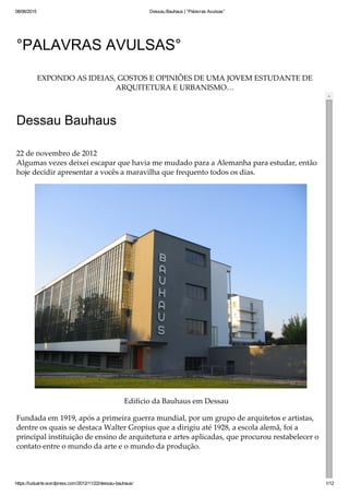 08/06/2015 Dessau Bauhaus | °Palavras Avulsas°
https://luduarte.wordpress.com/2012/11/22/dessau­bauhaus/ 1/12
°PALAVRAS AVULSAS°
EXPONDO AS IDEIAS, GOSTOS E OPINIÕES DE UMA JOVEM ESTUDANTE DE
ARQUITETURA E URBANISMO…
Dessau Bauhaus
22 de novembro de 2012
Algumas vezes deixei escapar que havia me mudado para a Alemanha para estudar, então
hoje decidir apresentar a vocês a maravilha que frequento todos os dias.
Edificio da Bauhaus em Dessau
Fundada em 1919, após a primeira guerra mundial, por um grupo de arquitetos e artistas,
dentre os quais se destaca Walter Gropius que a dirigiu até 1928, a escola alemã, foi a
principal instituição de ensino de arquitetura e artes aplicadas, que procurou restabelecer o
contato entre o mundo da arte e o mundo da produção.
 