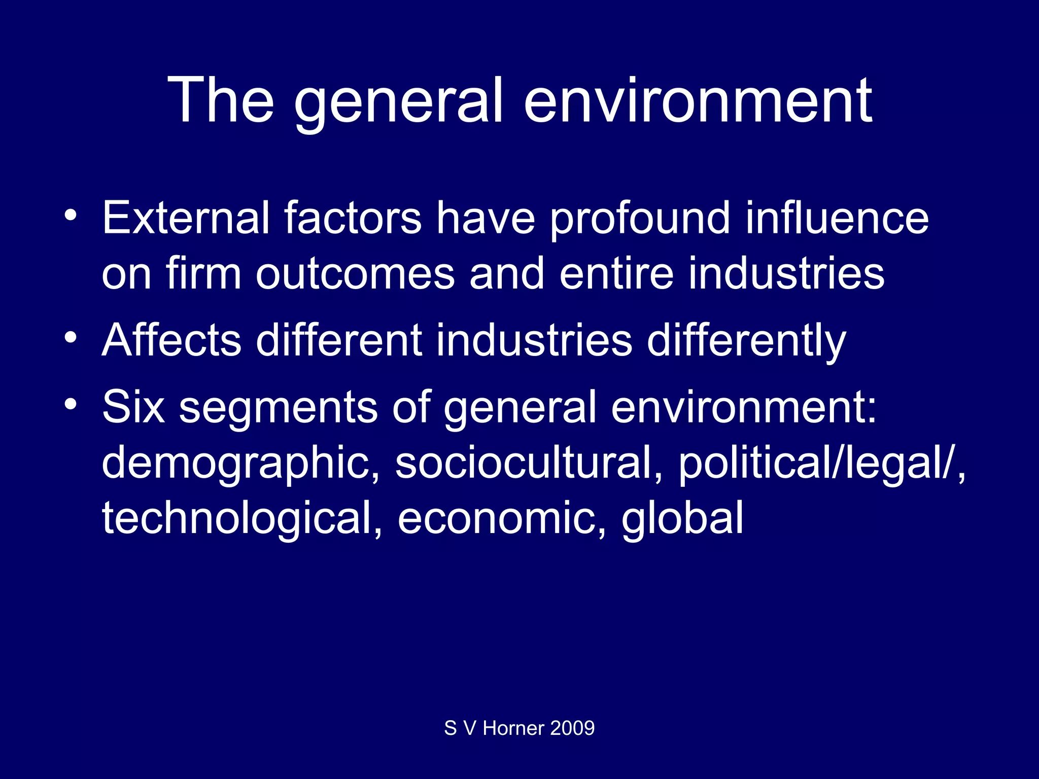 The general environment External factors have profound influence on firm outcomes and entire industries Affects different industries differently Six segments of general environment: demographic, sociocultural, political/legal/, technological, economic, global S V Horner 2009 