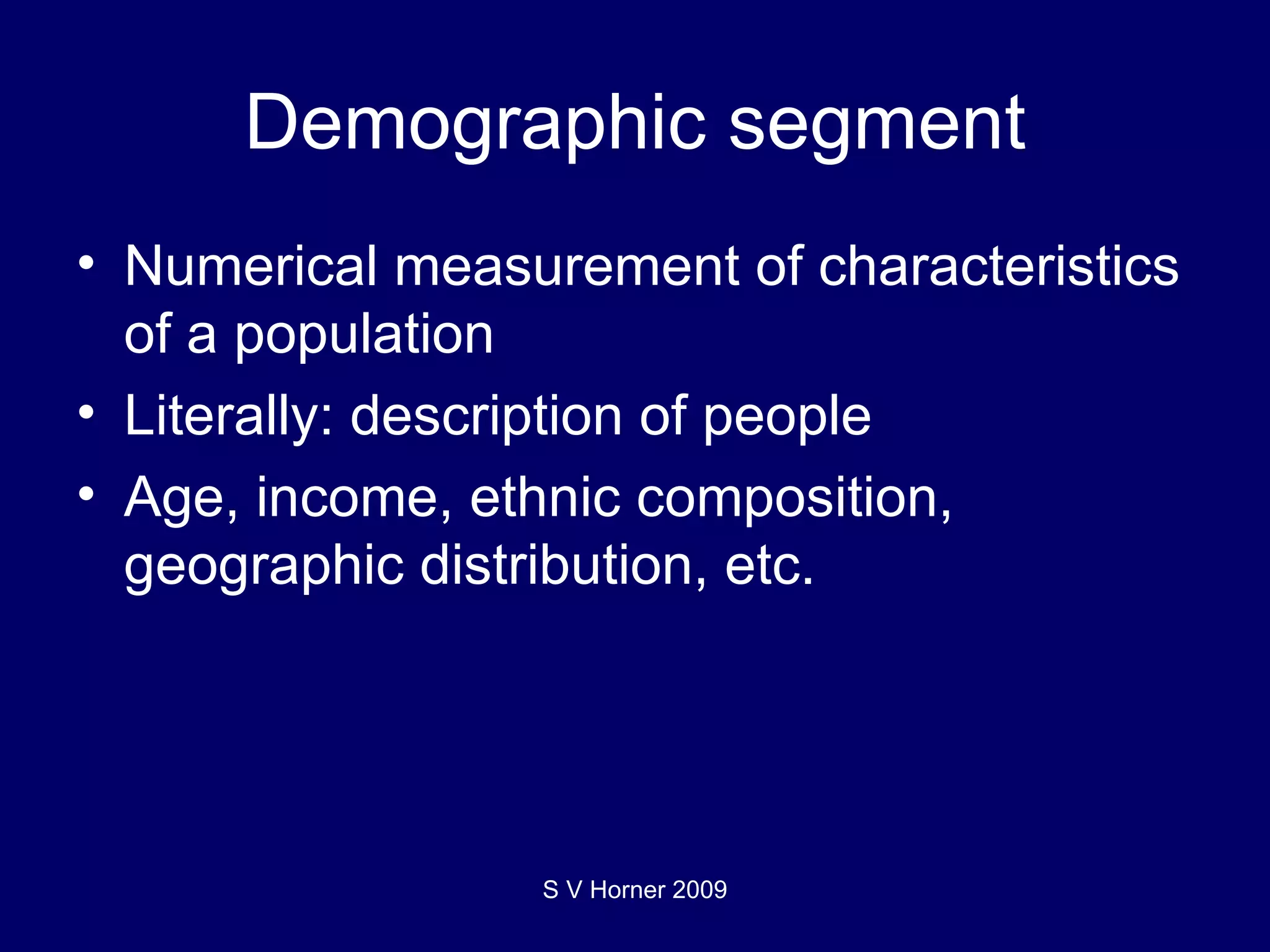 Demographic segment Numerical measurement of characteristics of a population Literally: description of people Age, income, ethnic composition, geographic distribution, etc. S V Horner 2009 