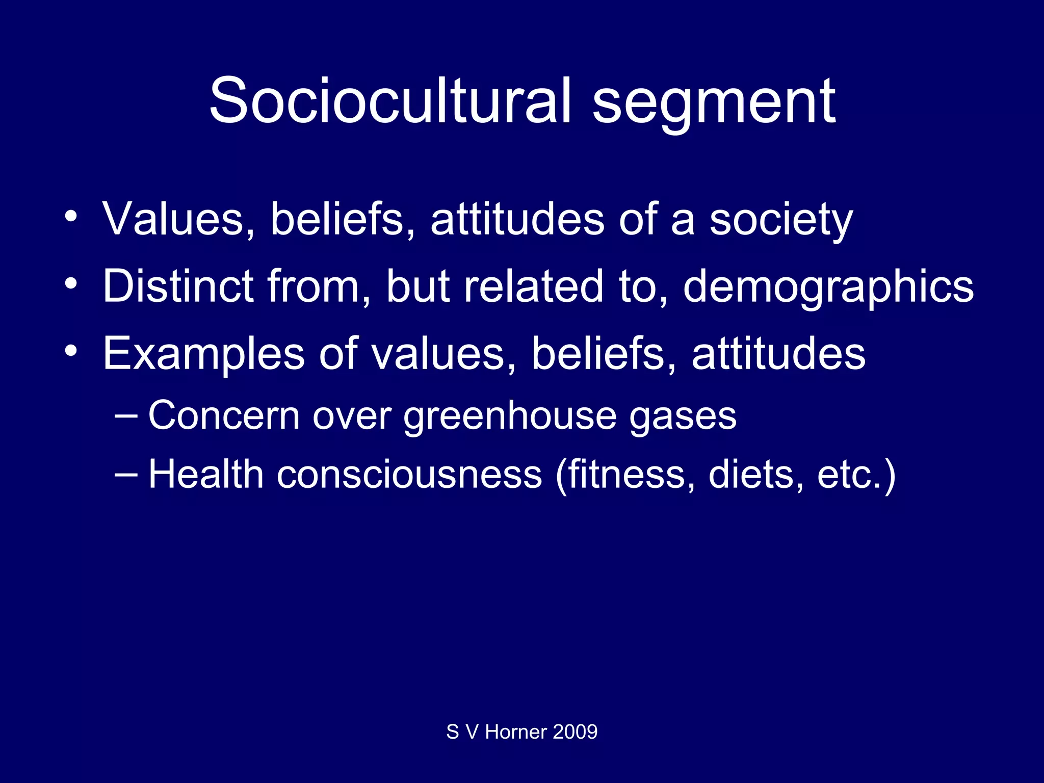 Sociocultural segment Values, beliefs, attitudes of a society Distinct from, but related to, demographics Examples of values, beliefs, attitudes Concern over greenhouse gases Health consciousness (fitness, diets, etc.) S V Horner 2009 