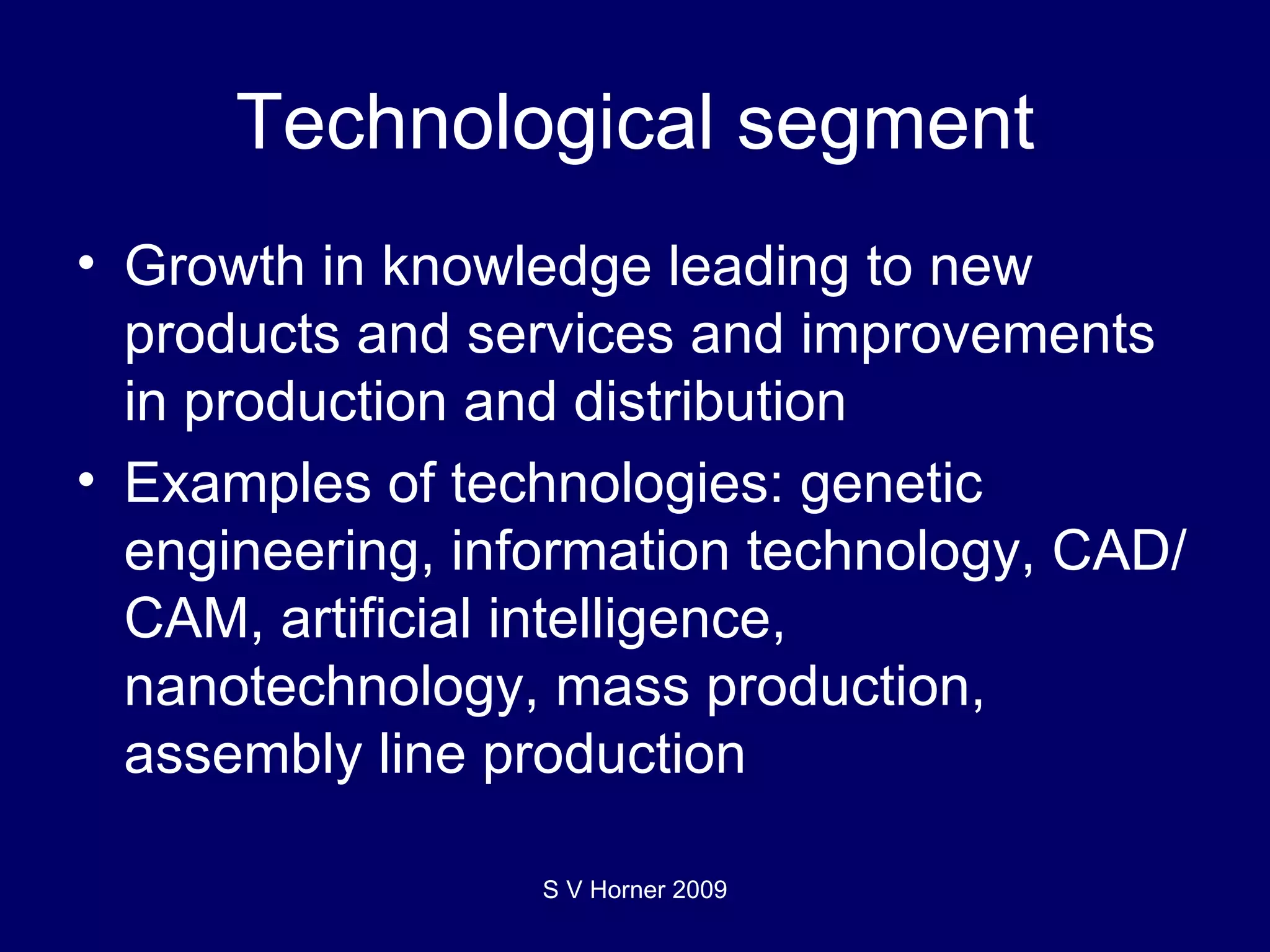 Technological segment Growth in knowledge leading to new products and services and improvements in production and distribution Examples of technologies: genetic engineering, information technology, CAD/CAM, artificial intelligence, nanotechnology, mass production, assembly line production S V Horner 2009 