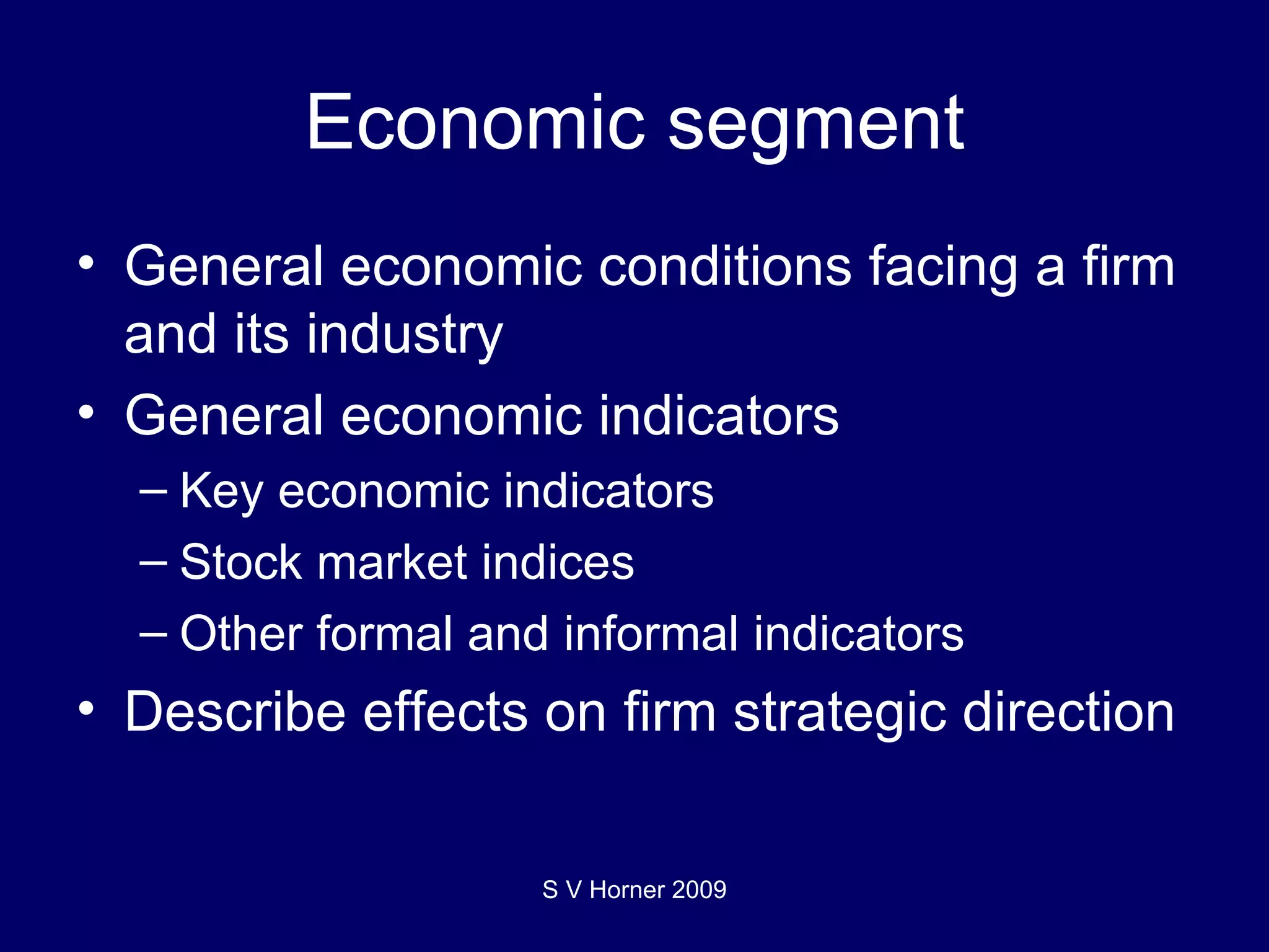 Economic segment General economic conditions facing a firm and its industry General economic indicators Key economic indicators Stock market indices Other formal and informal indicators Describe effects on firm strategic direction S V Horner 2009 