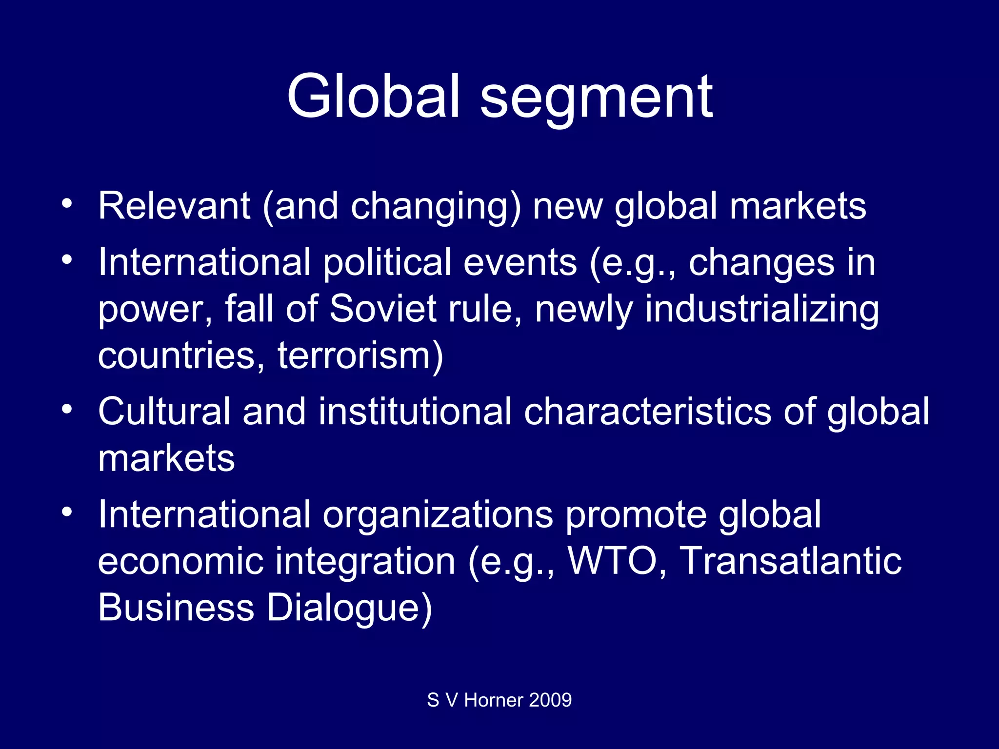 Global segment Relevant (and changing) new global markets International political events (e.g., changes in power, fall of Soviet rule, newly industrializing countries, terrorism) Cultural and institutional characteristics of global markets International organizations promote global economic integration (e.g., WTO, Transatlantic Business Dialogue) S V Horner 2009 