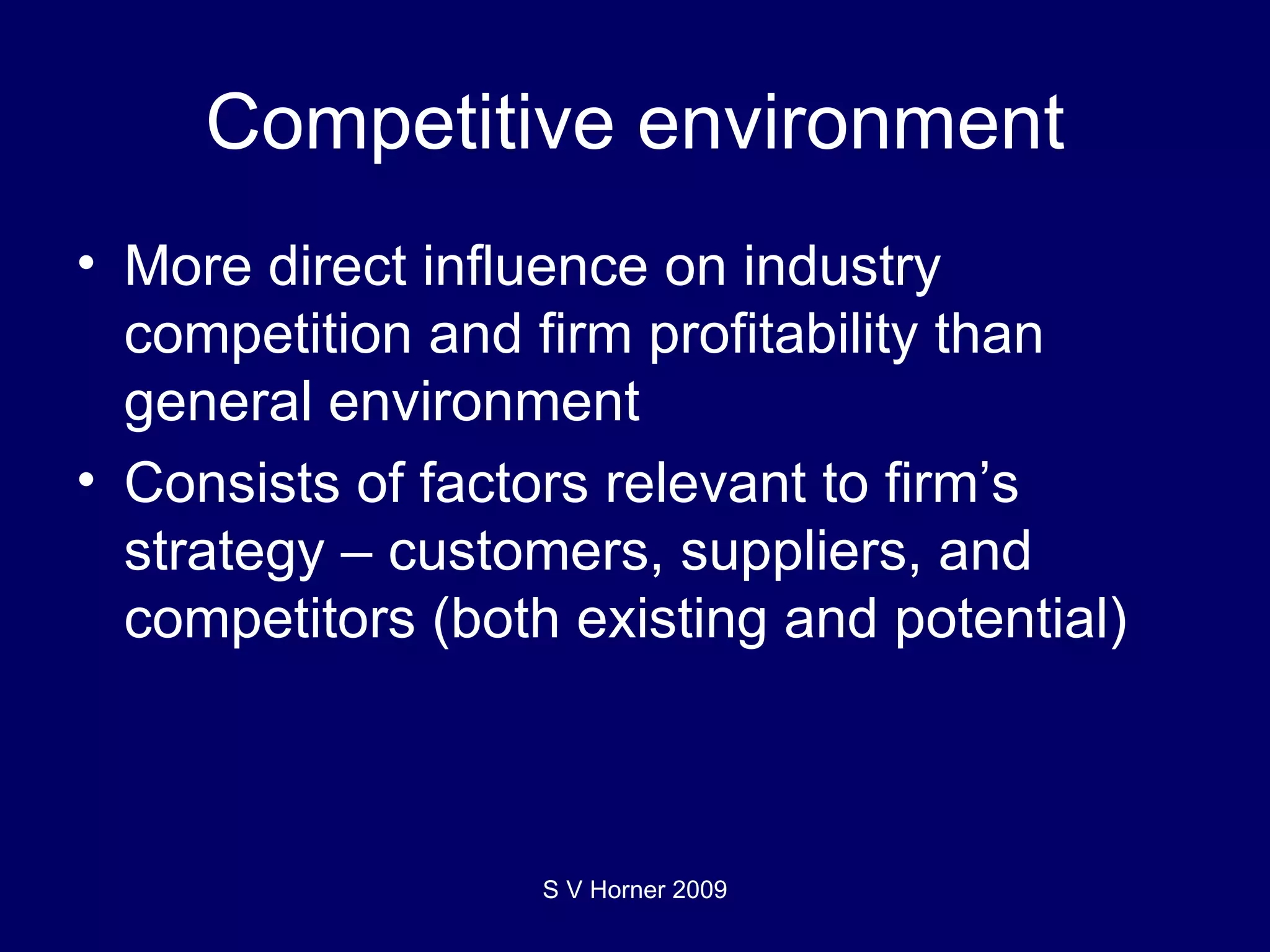 Competitive environment More direct influence on industry competition and firm profitability than general environment Consists of factors relevant to firm’s strategy – customers, suppliers, and competitors (both existing and potential) S V Horner 2009 