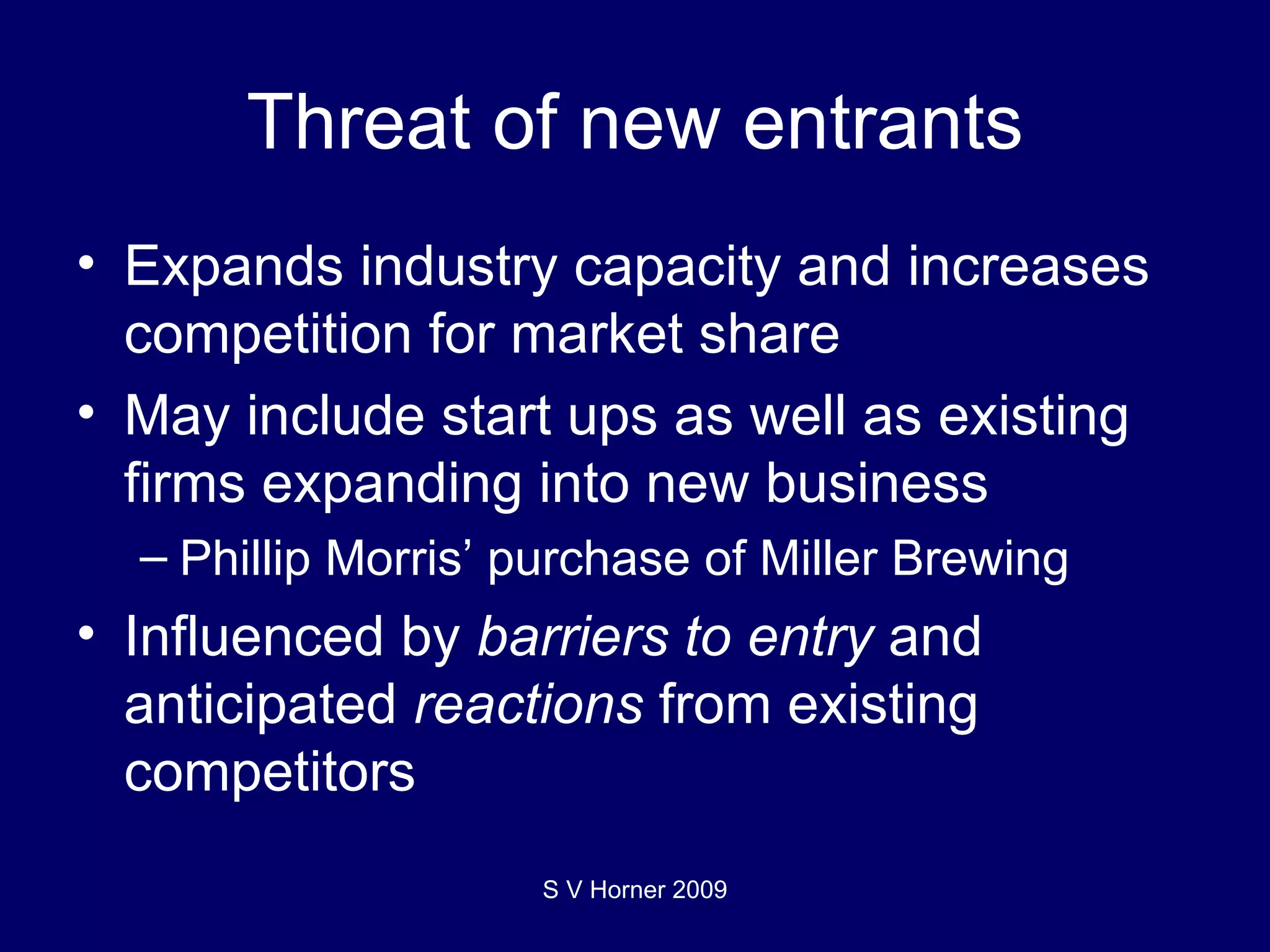 Threat of new entrants Expands industry capacity and increases competition for market share May include start ups as well as existing firms expanding into new business Phillip Morris’ purchase of Miller Brewing Influenced by  barriers to entry  and anticipated  reactions  from existing competitors S V Horner 2009 