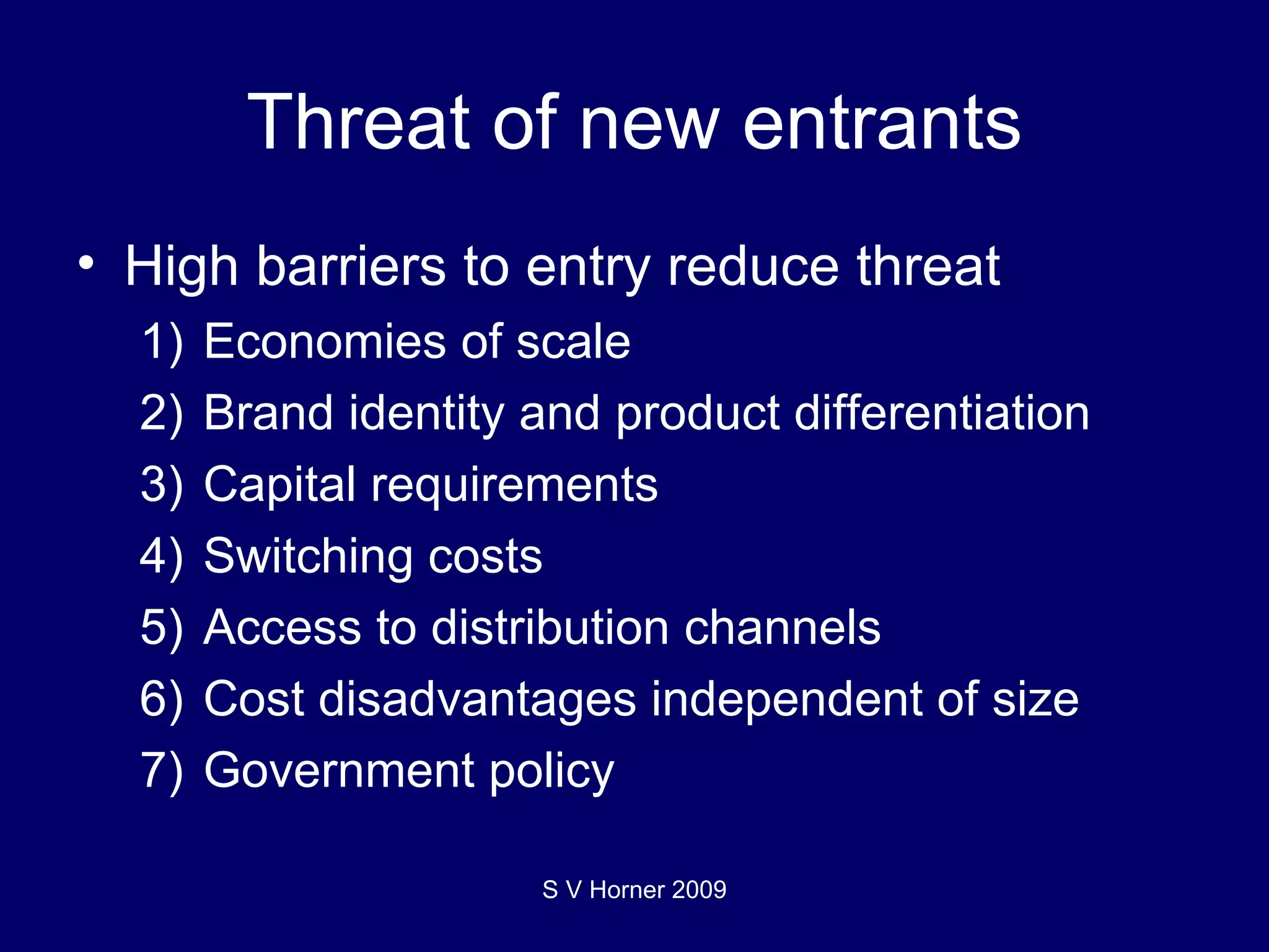 Threat of new entrants High barriers to entry reduce threat 1) Economies of scale 2) Brand identity and product differentiation 3) Capital requirements 4) Switching costs 5) Access to distribution channels 6) Cost disadvantages independent of size 7) Government policy S V Horner 2009 