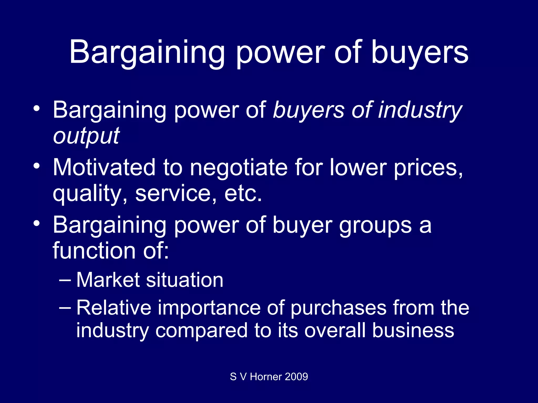 Bargaining power of buyers Bargaining power of  buyers of industry output  Motivated to negotiate for lower prices, quality, service, etc. Bargaining power of buyer groups a function of: Market situation Relative importance of purchases from the industry compared to its overall business S V Horner 2009 