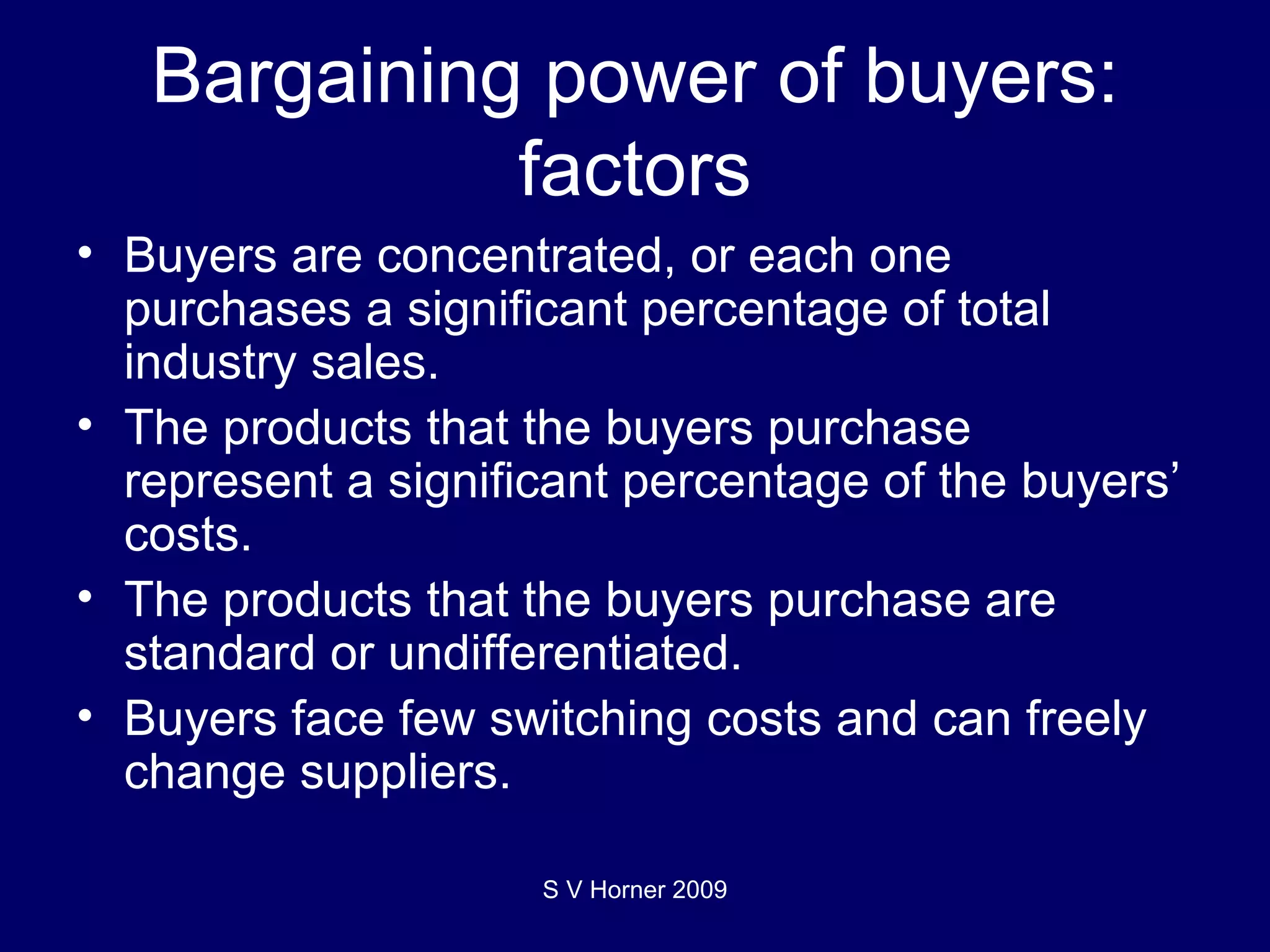Bargaining power of buyers: factors Buyers are concentrated, or each one purchases a significant percentage of total industry sales.  The products that the buyers purchase represent a significant percentage of the buyers’ costs.  The products that the buyers purchase are standard or undifferentiated. Buyers face few switching costs and can freely change suppliers. S V Horner 2009 
