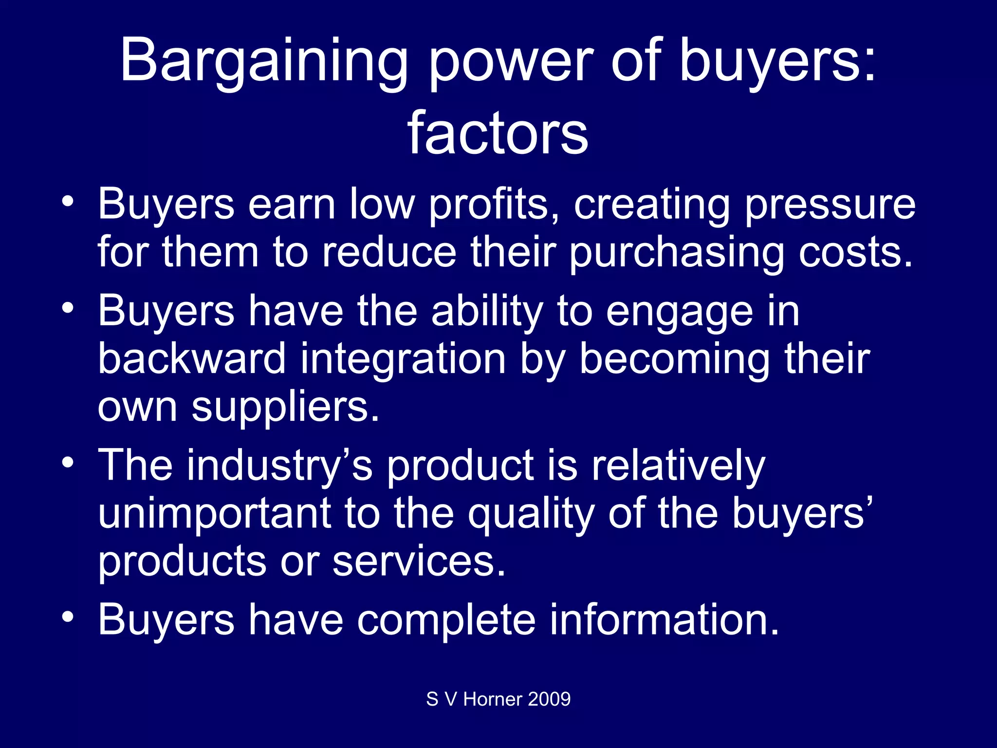 Bargaining power of buyers: factors Buyers earn low profits, creating pressure for them to reduce their purchasing costs. Buyers have the ability to engage in backward integration by becoming their own suppliers.  The industry’s product is relatively unimportant to the quality of the buyers’ products or services.  Buyers have complete information. S V Horner 2009 
