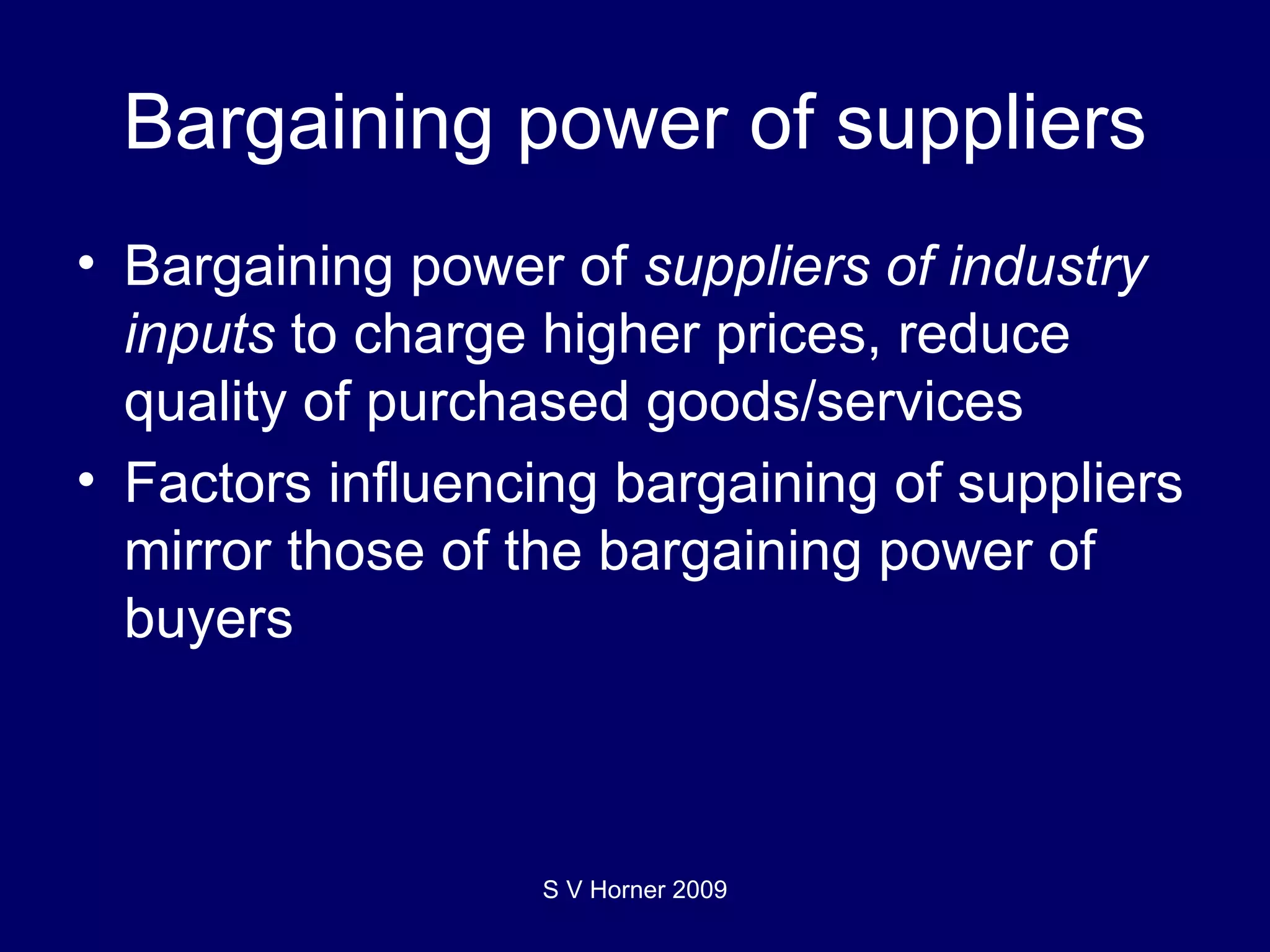 Bargaining power of suppliers Bargaining power of  suppliers of industry inputs  to charge higher prices, reduce quality of purchased goods/services Factors influencing bargaining of suppliers mirror those of the bargaining power of buyers S V Horner 2009 