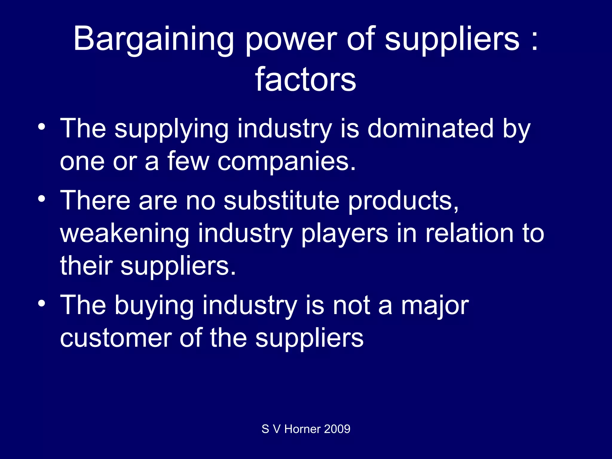 Bargaining power of suppliers : factors The supplying industry is dominated by one or a few companies.  There are no substitute products, weakening industry players in relation to their suppliers. The buying industry is not a major customer of the suppliers S V Horner 2009 