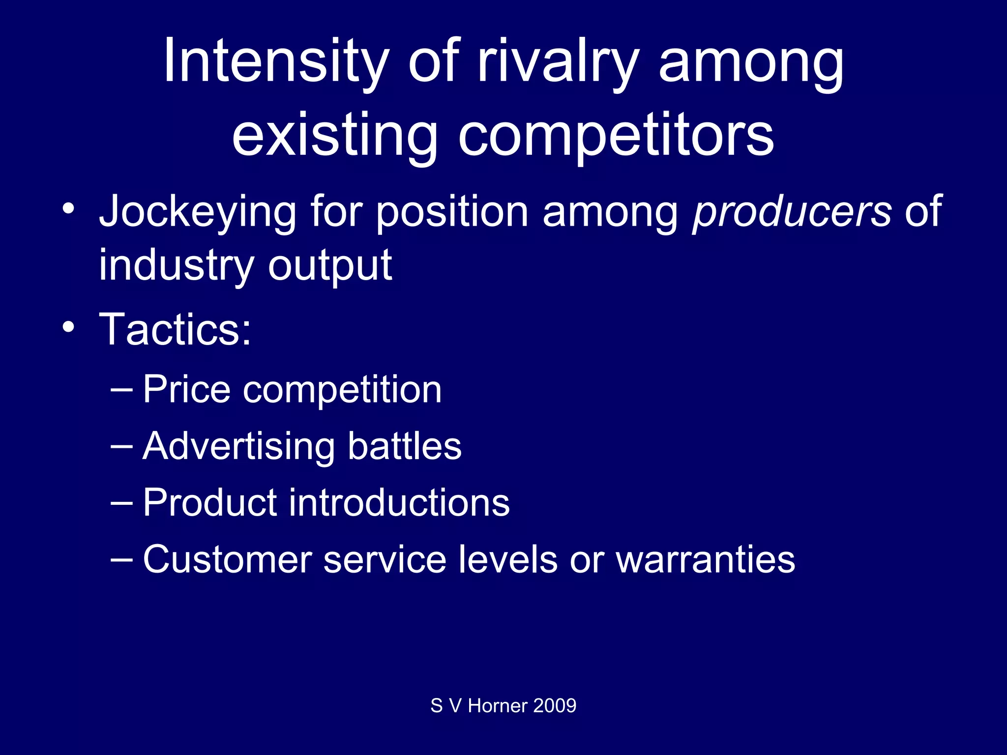 Intensity of rivalry among existing competitors Jockeying for position among  producers  of industry output Tactics: Price competition Advertising battles Product introductions Customer service levels or warranties S V Horner 2009 